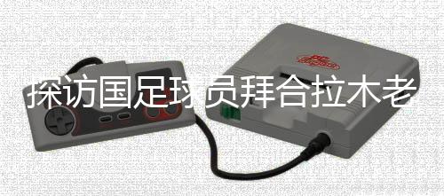探访国足球员拜合拉木老家:带着爷爷和哥哥的期待踢球