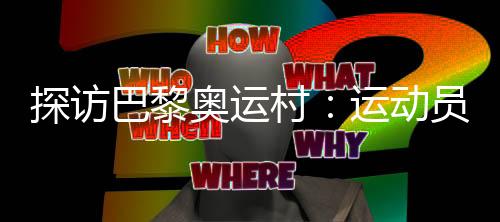 探访巴黎奥运村：运动员们的居住生活环境如何？