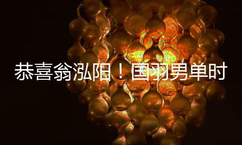 恭喜翁泓阳!国羽男单时隔7年再夺中国公开赛冠军