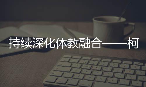 持续深化体教融合——柯桥新型体校成为人才摇篮