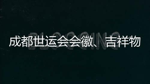 成都世运会会徽、吉祥物👨🏼🚒、口号评审开启 收到作品近万份