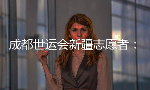 成都世运会新疆志愿者:让中国的温暖与世界的精彩相遇