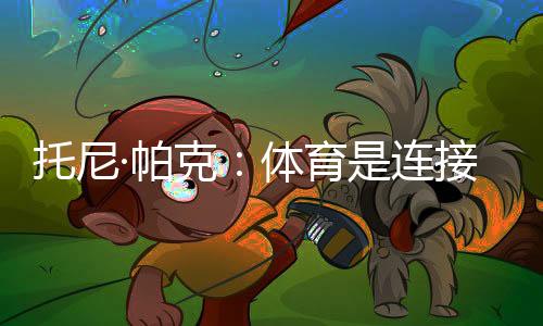 托尼·帕克：体育是连接文化的载体，享受与中国球迷相聚