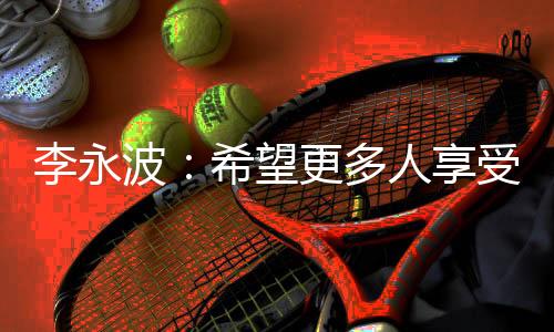 李永波：希望更多人享受羽毛球带给杏运的快乐和健康