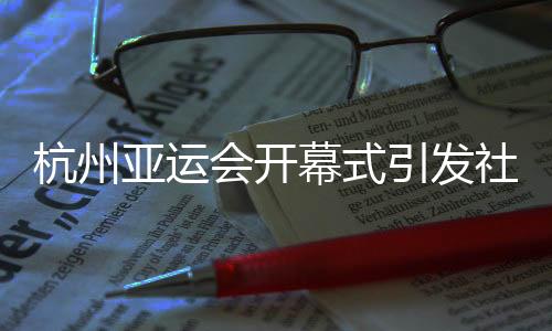 杭州亚运会开幕式引发社会各界赞誉:精彩瞬间,难以忘怀