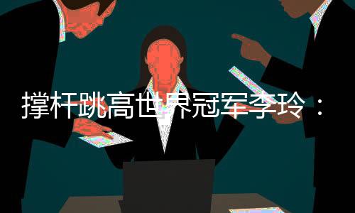 撑杆跳高世界冠军李玲:跨越人生每一道“横杆”