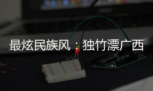 最炫民族风：独竹漂广西“一苇当先” 花炮重庆“点炮晋级”