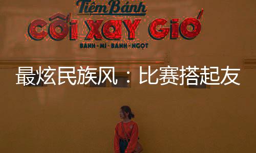 最炫民族风:比赛搭起友谊桥 运动员交往交流交融