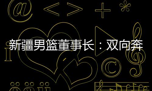 新疆男篮董事长:双向奔赴,篮球成为新疆游子独特的“乡愁”