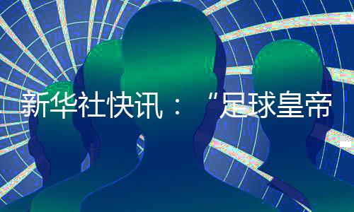 新华社快讯👩🏿‍🔧👩🏽‍⚖️：“足球皇帝”贝肯鲍尔去世，享年78岁🐐👩🏿‍💻。