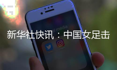 新华社快讯:中国女足击败朝鲜队迎来亚洲杯三连胜
