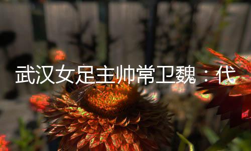 武汉女足主帅常卫魏:代表亚洲全力以赴出战冠军杯