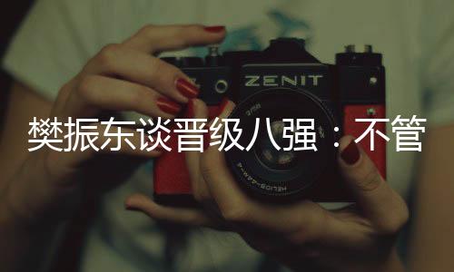 樊振东谈晋级八强：不管对手是谁，先准备好自己