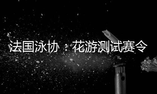 法国泳协👨🏼⚖️:花游测试赛令人满意,解决问题保障奥运