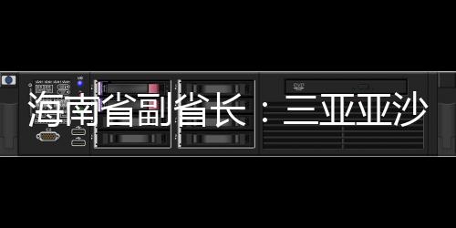 海南省副省长：三亚亚沙会将推出“观赛+漫游”全岛精品线路