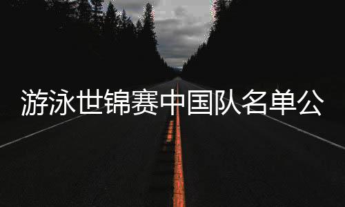 游泳世锦赛中国队名单公布：潘展乐、张雨霏在列 全红婵缺席