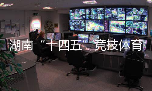 湖南“十四五”竞技体育成绩亮眼 获57个世界冠军