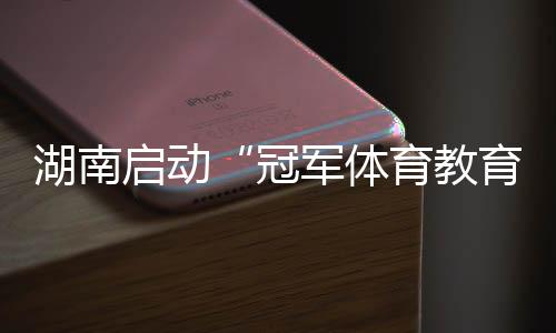 湖南启动“冠军体育教育计划进校园” 为备战十六运蓄能
