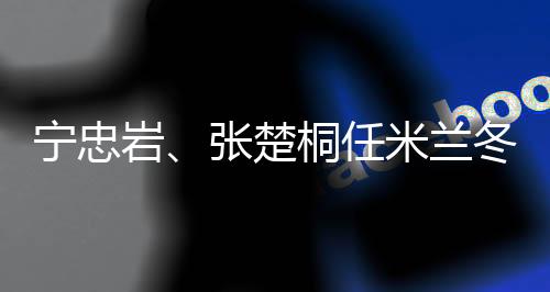 宁忠岩、张楚桐任米兰冬奥会开幕式中国代表团旗手