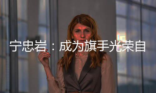 宁忠岩:成为旗手光荣自豪 期待在米兰“甩开膀子干”