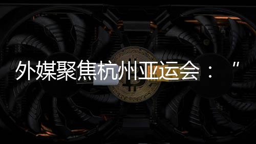 外媒聚焦杭州亚运会:“绿色”与“科技”成关键词