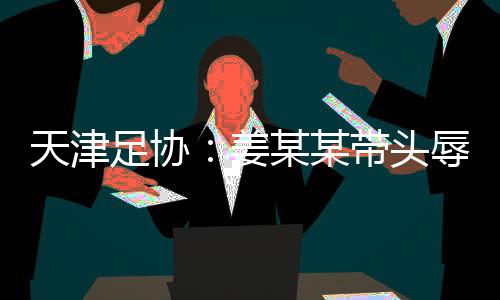 天津足协:姜某某带头辱骂球员,被警方处拘留7日