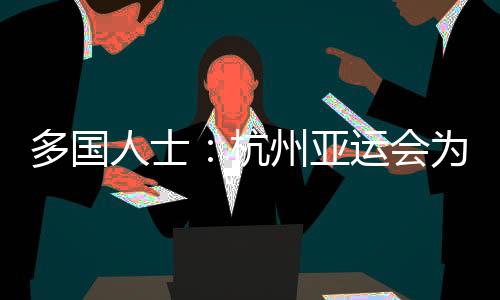 多国人士🩶：杭州亚运会为运动员提供体育竞技平台 增进友谊