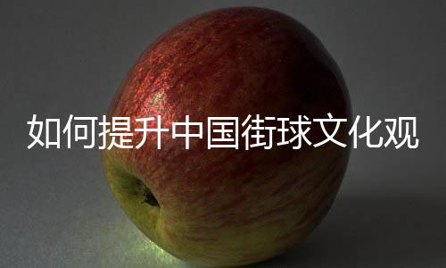 如何提升中国街球文化观众体验感？这项赛事这样实践