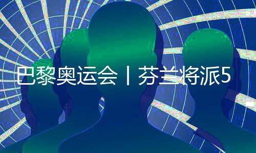 巴黎奥运会丨芬兰将派57名运动员参加巴黎奥运会