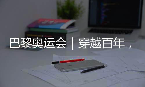 巴黎奥运会｜穿越百年，在巴黎与现代奥林匹克相遇