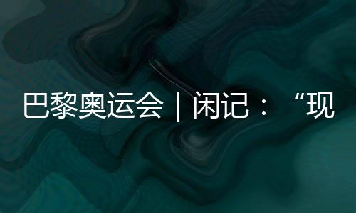 巴黎奥运会|闲记:“现在我最愿意站在中国队选手身边”