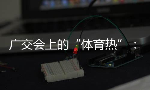 广交会上的“体育热”:中国智造实力“圈粉”采购商