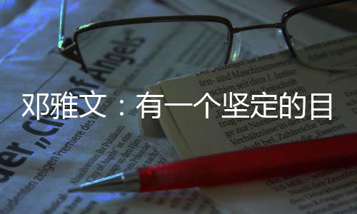 邓雅文:有一个坚定的目标想要完成的时候,一切困难都是小问题