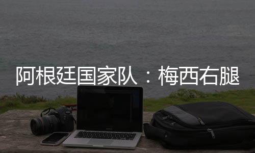 阿根廷国家队:梅西右腿腿筋受伤,退出友谊赛