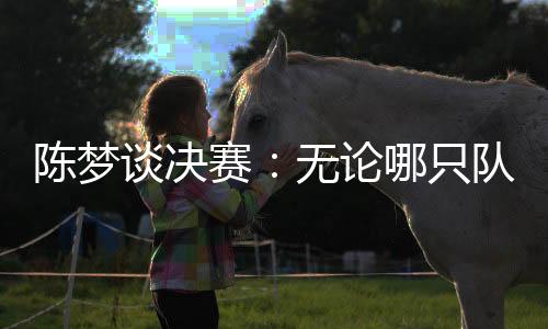陈梦谈决赛:无论哪只队伍面对中国队时,心里都会颤一颤