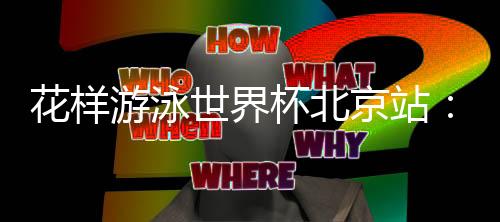 花样游泳世界杯北京站：中国队再夺三金 暂居奖牌榜榜首