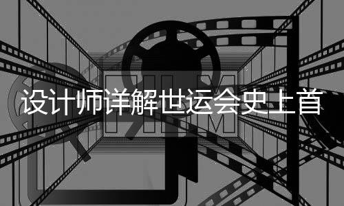 设计师详解世运会史上首支火炬💾:开放包容的中国拥抱世界