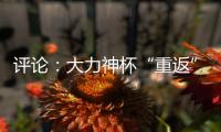 评论：大力神杯“重返”中国，中国男足何时重返世界杯？