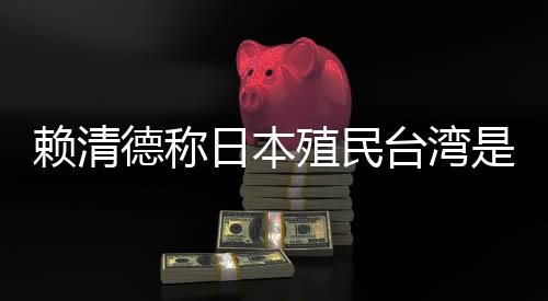 赖清德称日本殖民台湾是为推动“东亚共荣圈”🤸🏻‍♀️，外交部🎨：决不允许任何人为侵略翻案