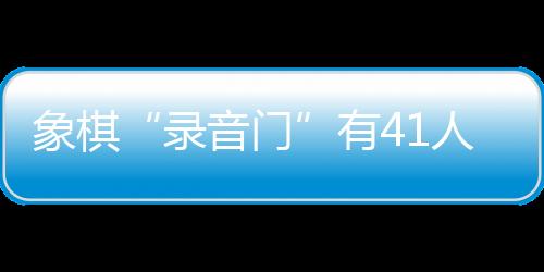 象棋“录音门”有41人受罚,三名顶级大师遭终身禁赛