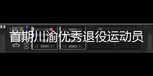 首期川渝优秀退役运动员转岗学校体育教练员培训班在重庆开班
