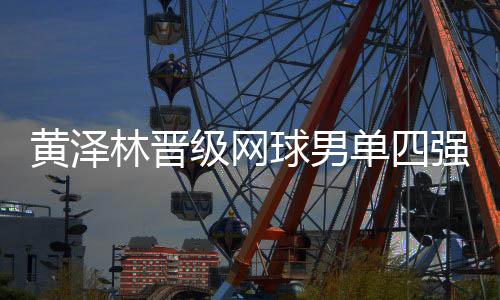 黄泽林晋级网球男单四强:全运初体验渐入佳境