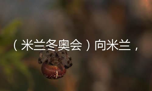(米兰冬奥会)向米兰,中国冰雪“意”展风采看点多