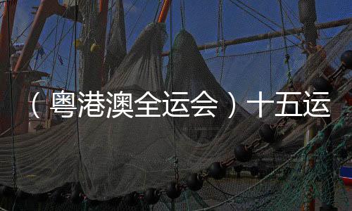 (粤港澳全运会)十五运会将对69项赛事进行全程现场直播