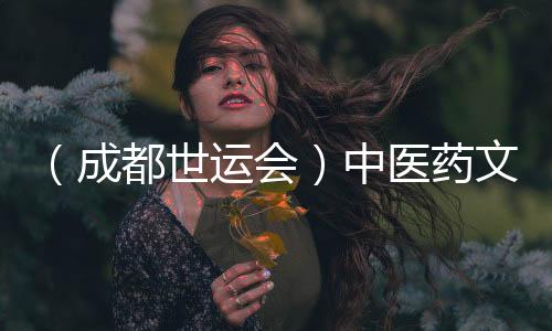 （成都世运会）中医药文化“圈粉”世运 东方养生好物走热