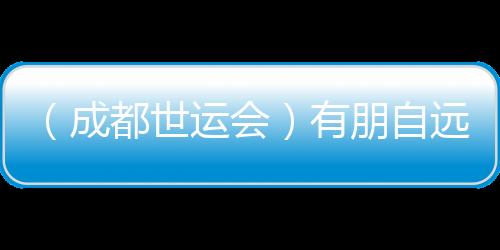 （成都世运会）有朋自远方来 成都世运会超越竞技