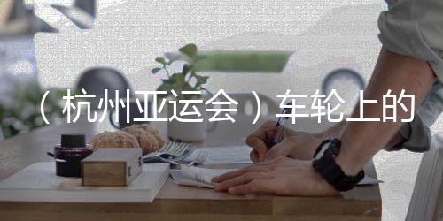 (杭州亚运会)车轮上的亚运:交通保障各方“使命必达”