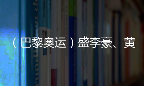 (巴黎奥运)盛李豪、黄雨婷摘金夺银:值得回味的两场巅峰对决