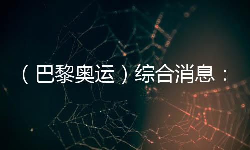 （巴黎奥运）综合消息：中国游泳两金收官 美国跃居金牌榜首位