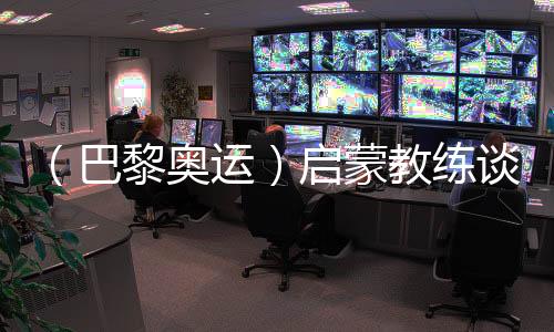 （巴黎奥运）启蒙教练谈覃海洋：触底反弹一般人很难做到